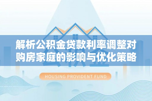 尖草坪解析公积金贷款利率调整对购房家庭的影响与优化策略