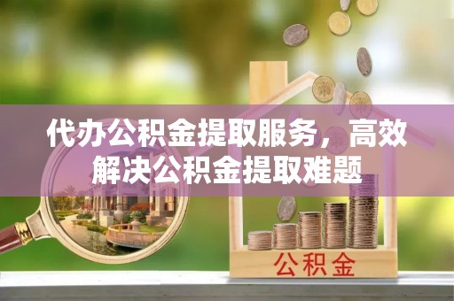 尖草坪代办公积金提取服务，高效解决公积金提取难题