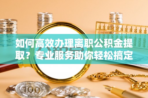 尖草坪如何高效办理离职公积金提取？专业服务助你轻松搞定