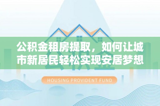 尖草坪公积金租房提取，如何让城市新居民轻松实现安居梦想