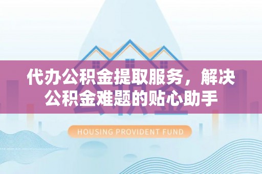 尖草坪代办公积金提取服务，解决公积金难题的贴心助手