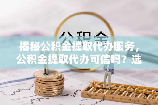 尖草坪揭秘公积金提取代办服务，公积金提取代办可信吗？选择前你需要知道的真相