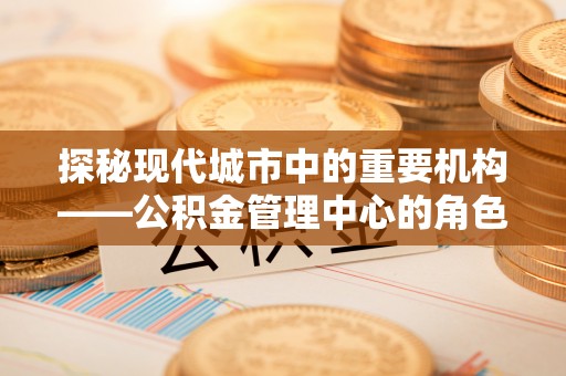 尖草坪探秘现代城市中的重要机构——公积金管理中心的角色与使命
