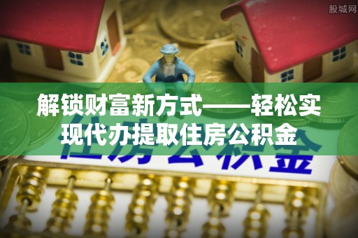 尖草坪解锁财富新方式——轻松实现代办提取住房公积金