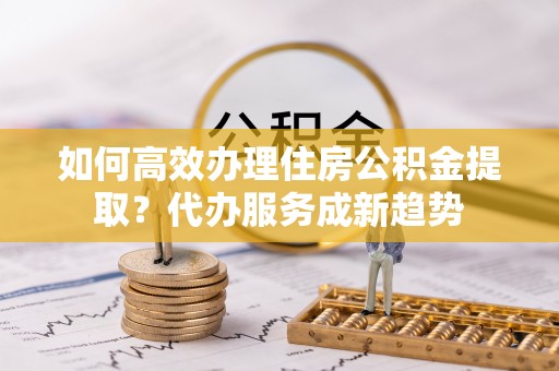 尖草坪如何高效办理住房公积金提取？代办服务成新趋势