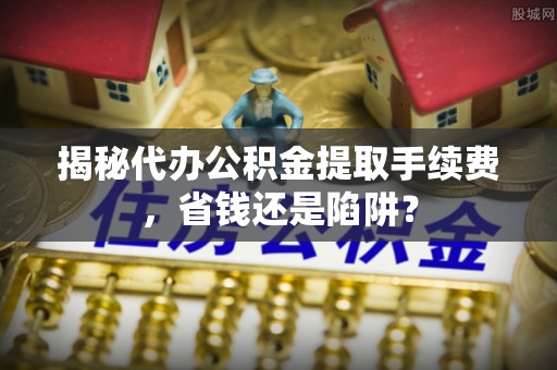 尖草坪揭秘代办公积金提取手续费，省钱还是陷阱？