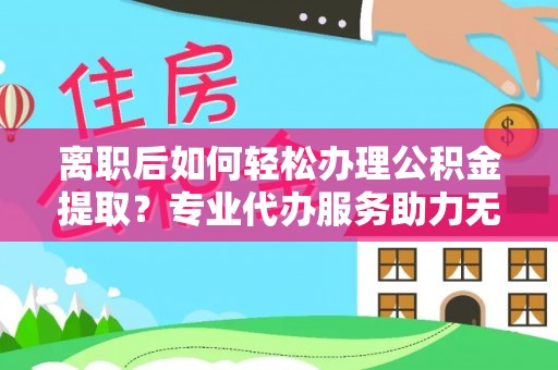 尖草坪离职后如何轻松办理公积金提取？专业代办服务助力无忧