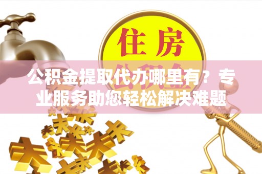 尖草坪公积金提取代办哪里有？专业服务助您轻松解决难题