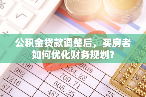 尖草坪公积金贷款调整后，买房者如何优化财务规划？