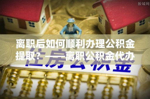 尖草坪离职后如何顺利办理公积金提取？——离职公积金代办提取全攻略