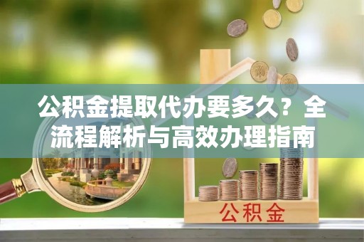 尖草坪公积金提取代办要多久？全流程解析与高效办理指南