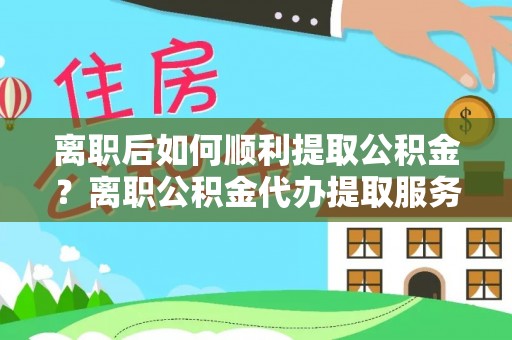 尖草坪离职后如何顺利提取公积金？离职公积金代办提取服务助力无忧办理