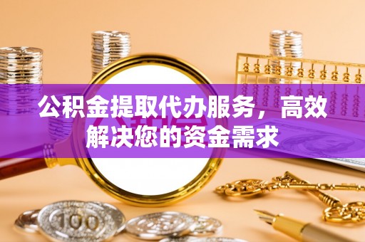 尖草坪公积金提取代办服务，高效解决您的资金需求