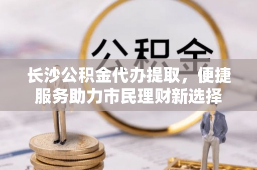 尖草坪长沙公积金代办提取，便捷服务助力市民理财新选择