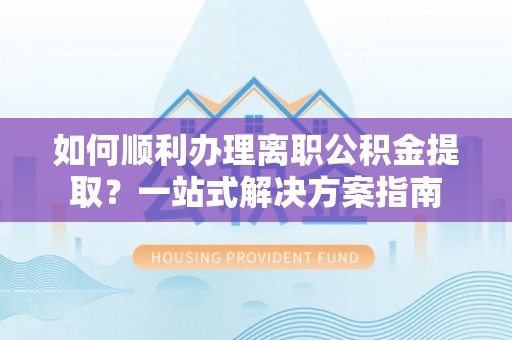 尖草坪如何顺利办理离职公积金提取？一站式解决方案指南